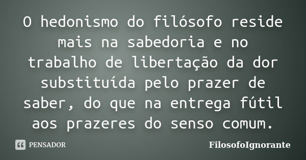 O hedonismo do filósofo reside mais na sabedoria e no trabalho de libertação da dor substituída pelo prazer de saber, do que na entrega fútil aos prazeres do se... Frase de FilosofoIgnorante.