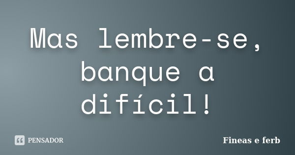 Mas lembre-se, banque a difícil!... Frase de Fineas e Ferb.