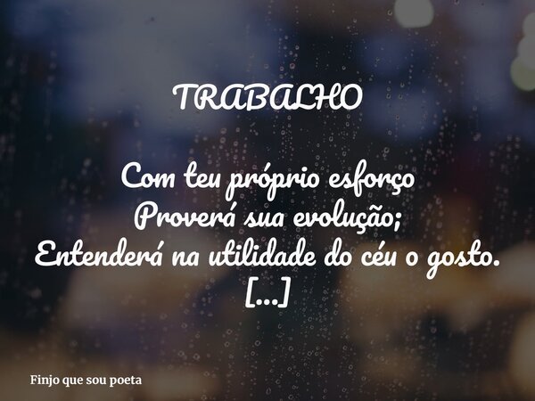 TRABALHO Com teu próprio esforço Proverá sua evolução; Entenderá na utilidade do céu o gosto. Não há maior ou menor labor Se é o que pensa, Apenas há a justa re... Frase de Finjo que sou poeta.