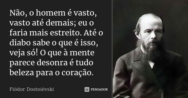 Não, o homem é vasto, vasto até demais; eu o faria mais estreito. Até o diabo sabe o que é isso, veja só! O que à mente parece desonra é tudo beleza para o cora... Frase de Fiódor Dostoiévski.