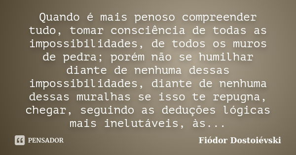 Quando é mais penoso compreender tudo, tomar consciência de todas as impossibilidades, de todos os muros de pedra; porém não se humilhar diante de nenhuma dessa... Frase de Fiódor Dostoiévski.