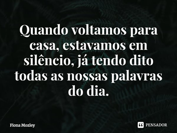 ⁠Quando voltamos para casa, estavamos em silêncio, já tendo dito todas as nossas palavras do dia.... Frase de Fiona Mozley.