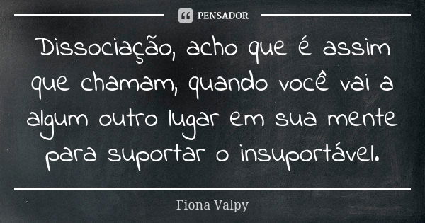 Dissociação, acho que é assim que chamam, quando você vai a algum outro lugar em sua mente para suportar o insuportável.... Frase de Fiona Valpy.