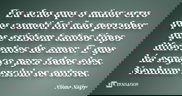 Eu acho que o maior erro que cometi foi não perceber que existem tantos tipos diferentes de amor. E que há espaço para todos eles. Nenhum exclui os outros.... Frase de Fiona Valpy.