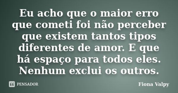 Eu acho que o maior erro que cometi foi não perceber que existem tantos tipos diferentes de amor. E que há espaço para todos eles. Nenhum exclui os outros.... Frase de Fiona Valpy.