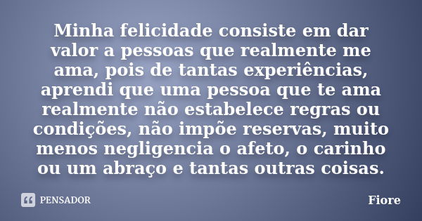 Minha felicidade consiste em dar valor a pessoas que realmente me ama, pois de tantas experiências, aprendi que uma pessoa que te ama realmente não estabelece r... Frase de fiore.