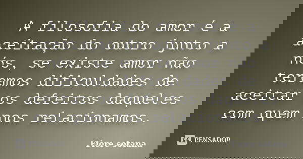 A filosofia do amor é a aceitação do outro junto a nós, se existe amor não teremos dificuldades de aceitar os defeitos daqueles com quem nos relacionamos.... Frase de Fiore sotana.