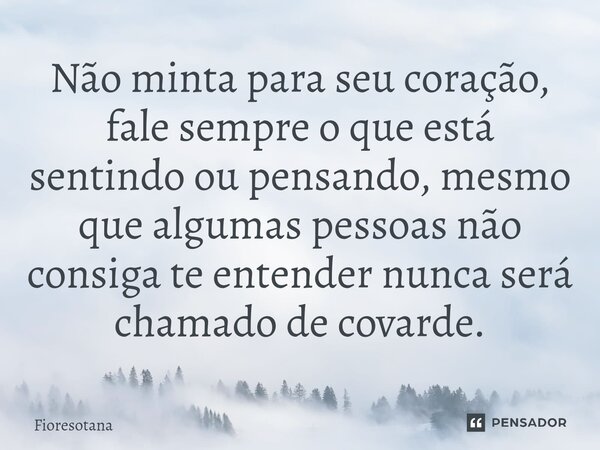 ⁠Não minta para seu coração, fale sempre o que está sentindo ou pensando, mesmo que algumas pessoas não consiga te entender nunca será chamado de covarde.... Frase de fioresotana.