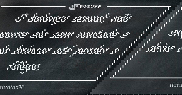 O balanço sexual: não empurre ela sem vontade e deixe ela brincar até perder o fôlego.... Frase de fiorinjunior79.