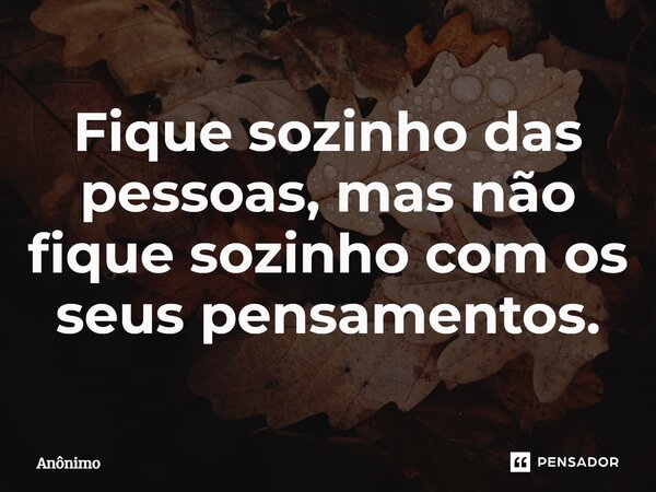 Fique sozinho das pessoas, mas não fique sozinho com os seus pensamentos.... Frase de Anônimo.