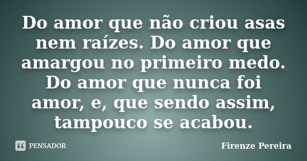 Do amor que não criou asas nem raízes. Do amor que amargou no primeiro medo. Do amor que nunca foi amor, e, que sendo assim, tampouco se acabou.... Frase de Firenze Pereira.