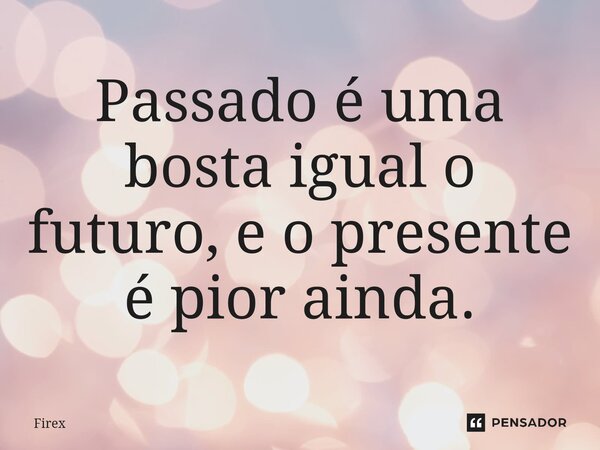 Passado é uma bosta igual o futuro, e o presente é pior ainda.... Frase de Firex.