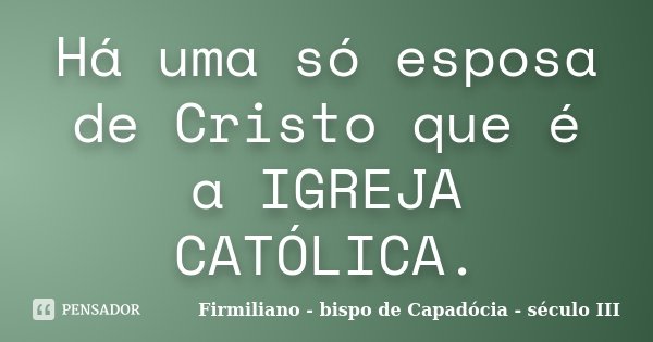 Há uma só esposa de Cristo que é a IGREJA CATÓLICA.... Frase de Firmiliano - bispo de Capadócia - século III.