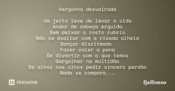 Vergonha desvairada Um jeito leve de levar a vida Andar de cabeça erguida Sem deixar o rosto rubrio Não se exaltar com a risada alheia Dançar disritmado Fazer v... Frase de fjaffonso.