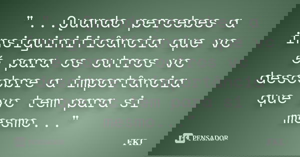 "...Quando percebes a insiguinificância que vc é para os outros vc descobre a importância que vc tem para si mesmo..."... Frase de FKL.