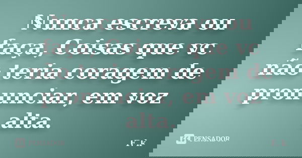 Nunca escreva ou faça, Coisas que vc não teria coragem de pronunciar, em voz alta.... Frase de F. k.