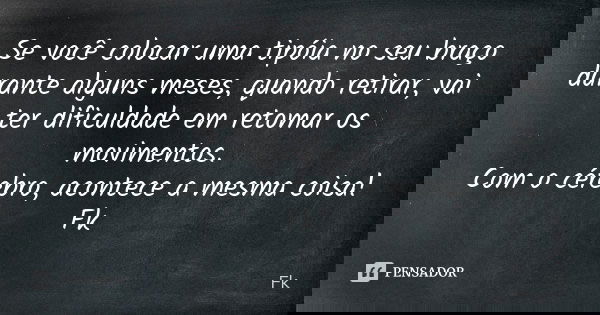 Se você colocar uma tipóia no seu braço durante alguns meses, quando retirar, vai ter dificuldade em retomar os movimentos. Com o cérebro, acontece a mesma cois... Frase de Fk.
