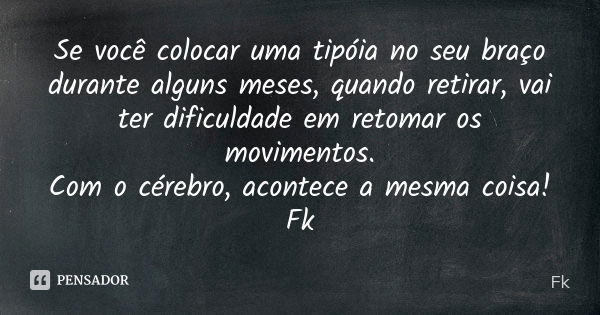 Se você colocar uma tipóia no seu braço durante alguns meses, quando retirar, vai ter dificuldade em retomar os movimentos. Com o cérebro, acontece a mesma cois... Frase de Fk.