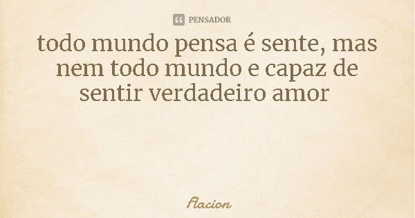 todo mundo pensa é sente, mas nem todo mundo e capaz de sentir verdadeiro amor... Frase de Flacion.