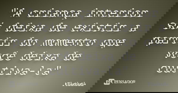 "A criança interior só deixa de existir a partir do momento que você deixa de cultiva-la"... Frase de Fladuda.