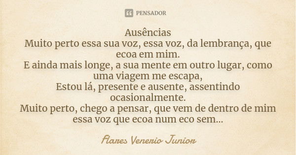 Ausências Muito perto essa sua voz, essa voz, da lembrança, que ecoa em mim. E ainda mais longe, a sua mente em outro lugar, como uma viagem me escapa, Estou lá... Frase de Flares Venerio Junior.