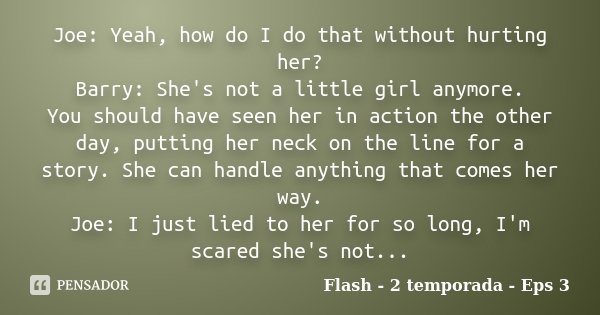 Joe: Yeah, how do I do that without hurting her? Barry: She's not a little girl anymore. You should have seen her in action the other day, putting her neck on t... Frase de Flash - 2 temporada - Eps 3.