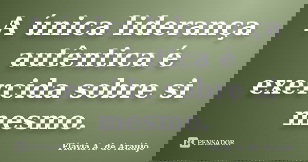 A única liderança autêntica é exercida sobre si mesmo.... Frase de Flávia A. de Araújo.