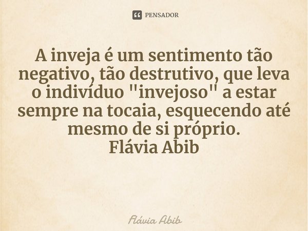 ⁠A inveja é um sentimento tão negativo, tão destrutivo, que leva o indivíduo "invejoso" a estar sempre na tocaia, esquecendo até mesmo de si próprio. ... Frase de Flávia Abib.