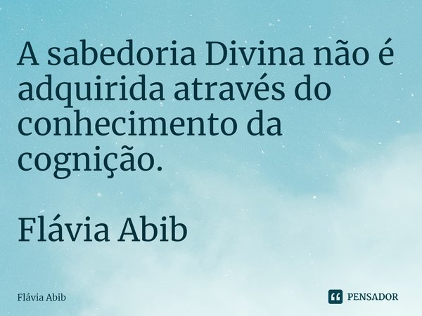 ⁠A sabedoria Divina não é adquirida através do conhecimento da cognição. Flávia Abib... Frase de Flávia Abib.