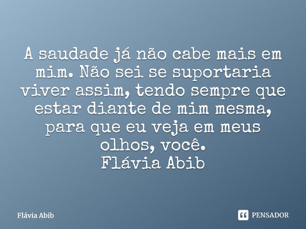 ⁠A saudade já não cabe mais em mim. Não sei se suportaria viver assim, tendo sempre que estar diante de mim mesma, para que eu veja em meus olhos, você. Flávia ... Frase de Flávia Abib.