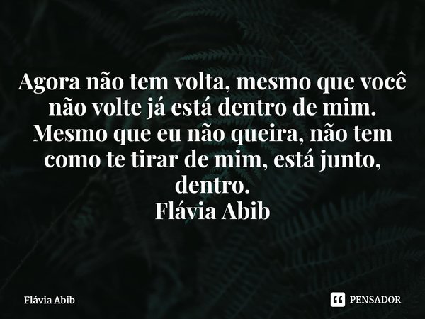 ⁠Agora não tem volta, mesmo que você não volte já está dentro de mim. Mesmo que eu não queira, não tem como te tirar de mim, está junto, dentro. Flávia Abib... Frase de Flávia Abib.