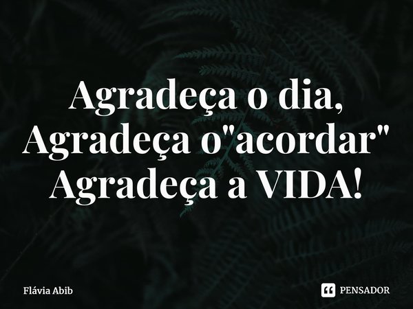 ⁠Agradeça o dia, Agradeça o "acordar" Agradeça a VIDA!... Frase de Flávia Abib.