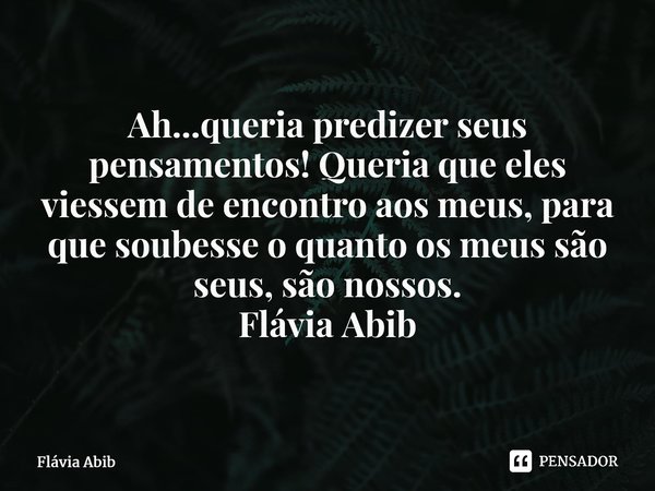 ⁠Ah...queria predizer seus pensamentos! Queria que eles viessem de encontro aos meus, para que soubesse o quanto os meus são seus, são nossos. Flávia Abib... Frase de Flávia Abib.