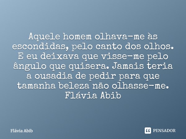⁠Aquele homem olhava-me às escondidas, pelo canto dos olhos. E eu deixava que visse-me pelo ângulo que quisera. Jamais teria a ousadia de pedir para que tamanha... Frase de Flávia Abib.
