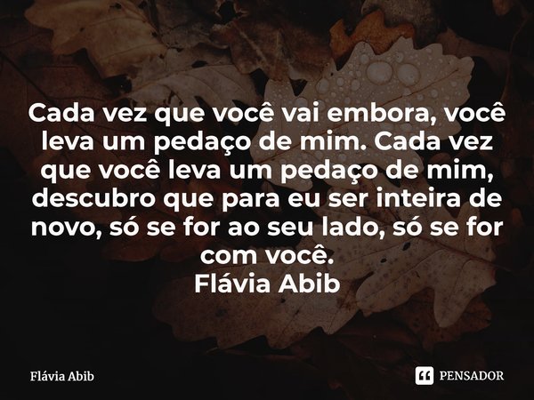 ⁠Cada vez que você vai embora, você leva um pedaço de mim. Cada vez que você leva um pedaço de mim, descubro que para eu ser inteira de novo, só se for ao seu l... Frase de Flávia Abib.