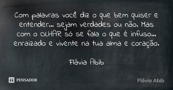 Com palavras você diz o que bem quiser e entender... sejam verdades ou não. Mas com o OLHAR só se fala o que é infuso... enraizado e vivente na tua alma e coraç... Frase de Flávia Abib.