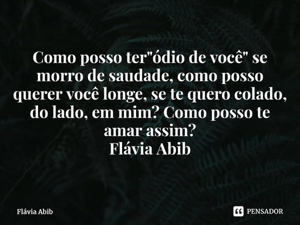 ⁠Como posso ter "ódio de você" se morro de saudade, como posso querer você longe, se te quero colado, do lado, em mim? Como posso te amar assim? Flávi... Frase de Flávia Abib.