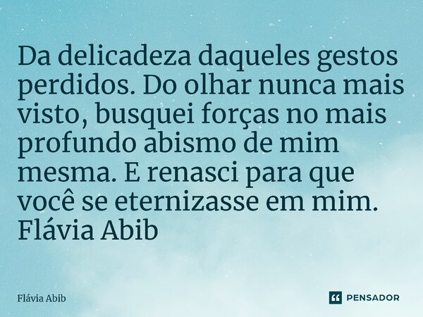 ⁠Da delicadeza daqueles gestos perdidos. Do olhar nunca mais visto, busquei forças no mais profundo abismo de mim mesma. E renasci para que você se eternizasse ... Frase de Flávia Abib.