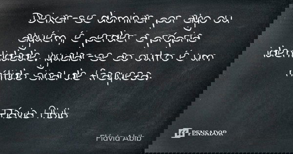 Deixar-se dominar por algo ou alguém, é perder a própria identidade. Igualar-se ao outro é um nítido sinal de fraqueza. Flávia Abib... Frase de Flávia Abib.