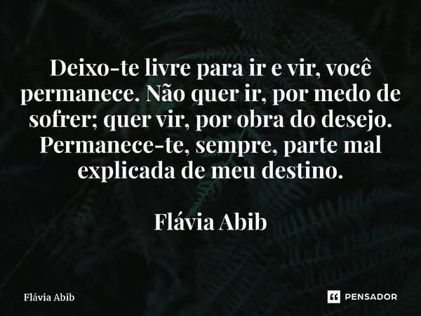 ⁠Deixo-te livre para ir e vir, você permanece. Não quer ir, por medo de sofrer; quer vir, por obra do desejo. Permanece-te, sempre, parte mal explicada de meu d... Frase de Flávia Abib.
