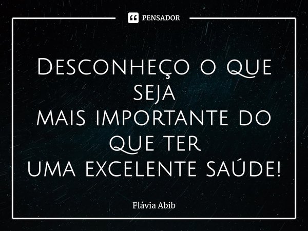 ⁠Desconheço o que seja mais importante do que ter uma excelente saúde!... Frase de Flávia Abib.
