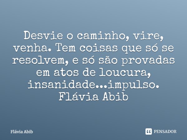 ⁠Desvie o caminho, vire, venha. Tem coisas que só se resolvem, e só são provadas em atos de loucura, insanidade...impulso. Flávia Abib... Frase de Flávia Abib.