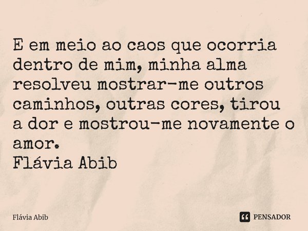 ⁠E em meio ao caos que ocorria dentro de mim, minha alma resolveu mostrar-me outros caminhos, outras cores, tirou a dor e mostrou-me novamente o amor. Flávia Ab... Frase de Flávia Abib.