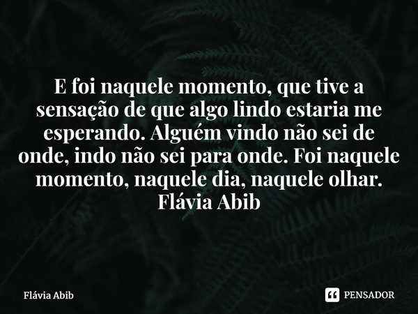 ⁠E foi naquele momento, que tive a sensação de que algo lindo estaria me esperando. Alguém vindo não sei de onde, indo não sei para onde. Foi naquele momento, n... Frase de Flávia Abib.