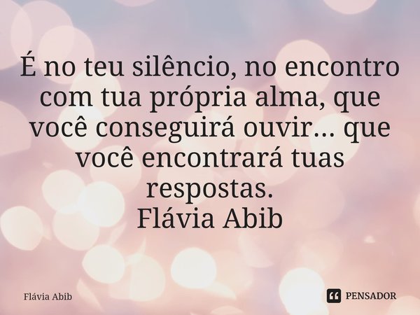 ⁠É no teu silêncio, no encontro com tua própria alma, que você conseguirá ouvir... que você encontrará tuas respostas. Flávia Abib... Frase de Flávia Abib.