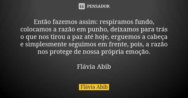 Então fazemos assim: respiramos fundo, colocamos a razão em punho, deixamos para trás o que nos tirou a paz até hoje, erguemos a cabeça e simplesmente seguimos ... Frase de Flávia Abib.