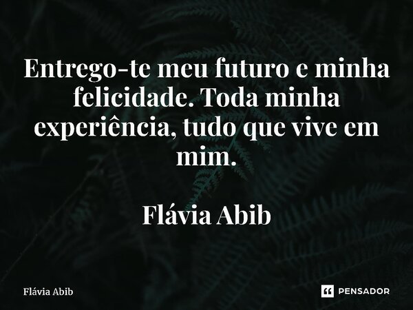 ⁠Entrego-te meu futuro e minha felicidade. Toda minha experiência, tudo que vive em mim. Flávia Abib... Frase de Flávia Abib.