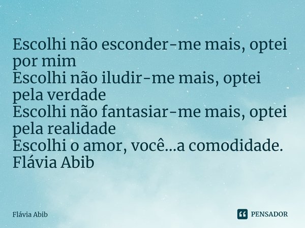 ⁠Escolhi não esconder-me mais, optei por mim Escolhi não iludir-me mais, optei pela verdade Escolhi não fantasiar-me mais, optei pela realidade Escolhi o amor, ... Frase de Flávia Abib.