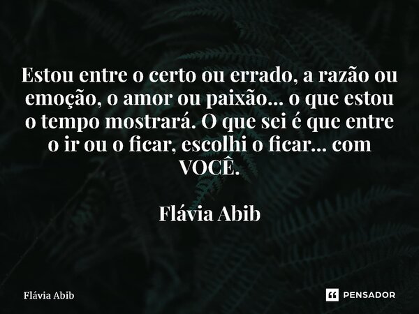 ⁠Estou entre o certo ou errado, a razão ou emoção, o amor ou paixão... o que estou o tempo mostrará. O que sei é que entre o ir ou o ficar, escolhi o ficar... c... Frase de Flávia Abib.