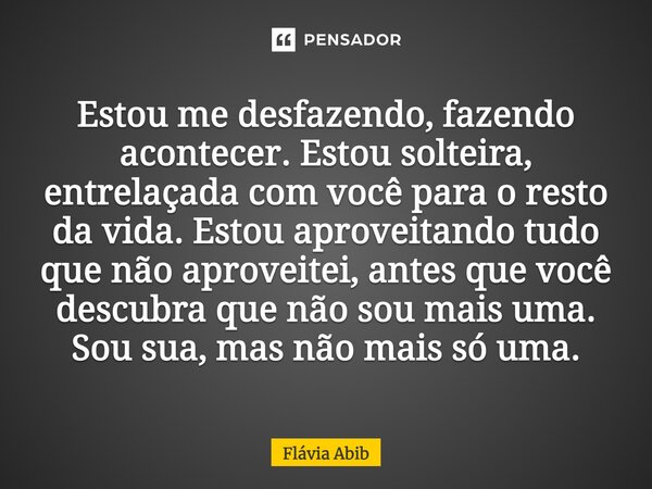 ⁠Estou me desfazendo, fazendo acontecer. Estou solteira, entrelaçada com você para o resto da vida. Estou aproveitando tudo que não aproveitei, antes que você d... Frase de Flávia Abib.